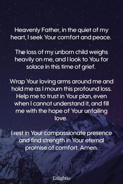 Prayer for Miscarriage (Comfort in Loss): Heavenly Father, in the quiet of my heart, I seek Your comfort and peace. The loss of my unborn child weighs heavily on me, and I look to You for solace in this time of grief. Wrap Your loving arms around me and hold me as I mourn this profound loss. Help me to trust in Your plan, even when I cannot understand it, and fill me with the hope of Your unfailing love. I rest in Your compassionate presence and find strength in Your eternal promise of comfort. Amen.