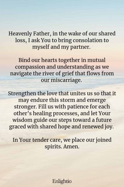 Prayer for Miscarriage (Consolation as a Couple): Heavenly Father, in the wake of our shared loss, I ask You to bring consolation to myself and my partner. Bind our hearts together in mutual compassion and understanding as we navigate the river of grief that flows from our miscarriage. Strengthen the love that unites us so that it may endure this storm and emerge stronger. Fill us with patience for each other’s healing processes, and let Your wisdom guide our steps toward a future graced with shared hope and renewed joy. In Your tender care, we place our joined spirits. Amen.