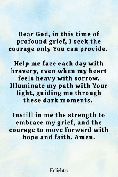 Prayer for Miscarriage (Courage in Grief): Dear God, in this time of profound grief, I seek the courage only You can provide. Help me face each day with bravery, even when my heart feels heavy with sorrow. Illuminate my path with Your light, guiding me through these dark moments. Instill in me the strength to embrace my grief, and the courage to move forward with hope and faith. Amen.