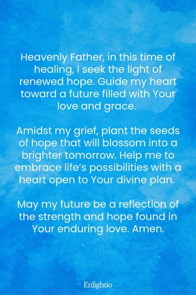 Prayer for Miscarriage (Renewed Hope): Heavenly Father, in this time of healing, I seek the light of renewed hope. Guide my heart toward a future filled with Your love and grace. Amidst my grief, plant the seeds of hope that will blossom into a brighter tomorrow. Help me to embrace life’s possibilities with a heart open to Your divine plan. May my future be a reflection of the strength and hope found in Your enduring love. Amen.