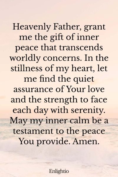 Prayer for Motivation and for Inner Peace: Heavenly Father, grant me the gift of inner peace that transcends worldly concerns. In the stillness of my heart, let me find the quiet assurance of Your love and the strength to face each day with serenity. May my inner calm be a testament to the peace You provide. Amen.