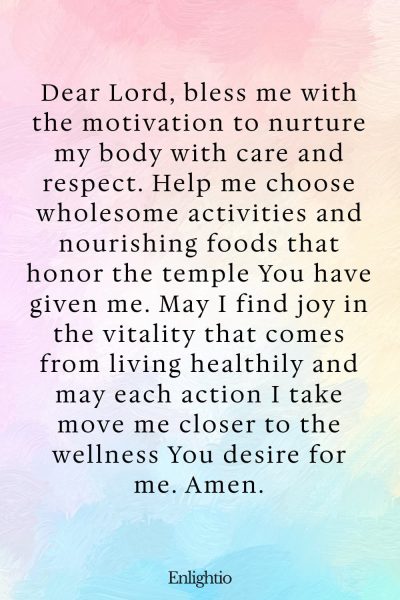 Prayer for Motivation (for a Healthy Lifestyle): Dear Lord, bless me with the motivation to nurture my body with care and respect. Help me choose wholesome activities and nourishing foods that honor the temple You have given me. May I find joy in the vitality that comes from living healthily and may each action I take move me closer to the wellness You desire for me. Amen.