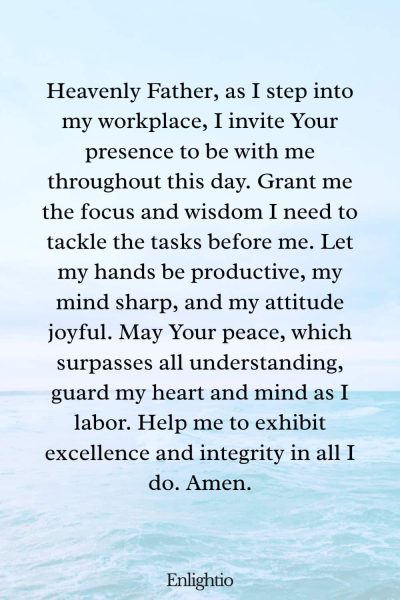 Prayer for Motivation (for Beginning the Workday): Heavenly Father, as I step into my workplace, I invite Your presence to be with me throughout this day. Grant me the focus and wisdom I need to tackle the tasks before me. Let my hands be productive, my mind sharp, and my attitude joyful. May Your peace, which surpasses all understanding, guard my heart and mind as I labor. Help me to exhibit excellence and integrity in all I do. Amen.