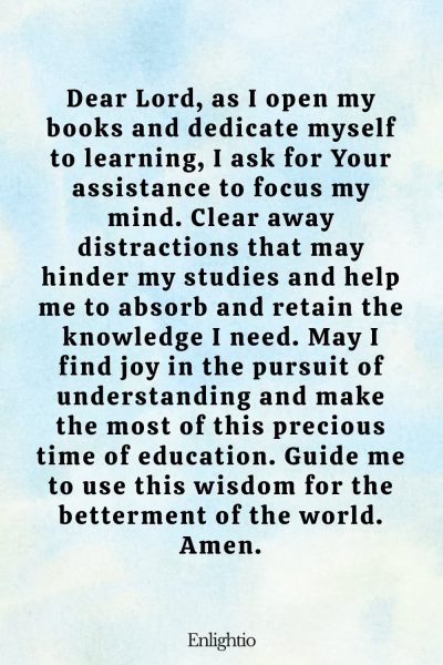 Prayer for Motivation (for Concentration in Studies): Dear Lord, as I open my books and dedicate myself to learning, I ask for Your assistance to focus my mind. Clear away distractions that may hinder my studies and help me to absorb and retain the knowledge I need. May I find joy in the pursuit of understanding and make the most of this precious time of education. Guide me to use this wisdom for the betterment of the world. Amen.