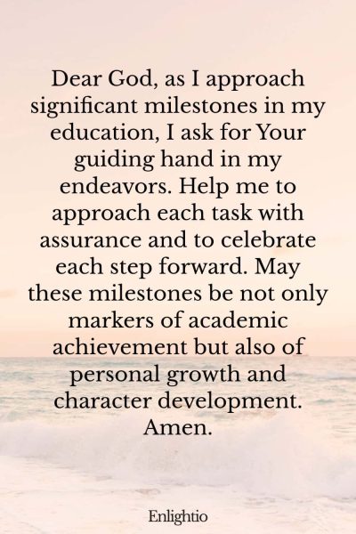 Prayer for Motivation (for Educational Milestones): Dear God, as I approach significant milestones in my education, I ask for Your guiding hand in my endeavors. Help me to approach each task with assurance and to celebrate each step forward. May these milestones be not only markers of academic achievement but also of personal growth and character development. Amen.