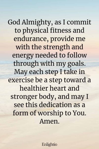 Prayer for Motivation (for Endurance in Physical Fitness): God Almighty, as I commit to physical fitness and endurance, provide me with the strength and energy needed to follow through with my goals. May each step I take in exercise be a step toward a healthier heart and stronger body, and may I see this dedication as a form of worship to You. Amen.