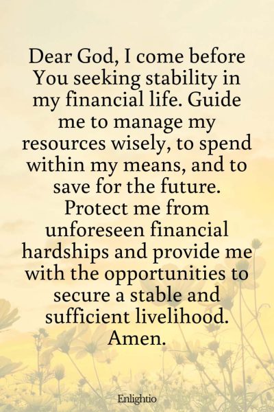 Prayer for Motivation (for Financial Stability): Dear God, I come before You seeking stability in my financial life. Guide me to manage my resources wisely, to spend within my means, and to save for the future. Protect me from unforeseen financial hardships and provide me with the opportunities to secure a stable and sufficient livelihood. Amen.