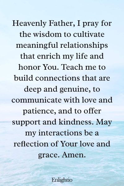 Prayer for Motivation (for Meaningful Relationships): Heavenly Father, I pray for the wisdom to cultivate meaningful relationships that enrich my life and honor You. Teach me to build connections that are deep and genuine, to communicate with love and patience, and to offer support and kindness. May my interactions be a reflection of Your love and grace. Amen.