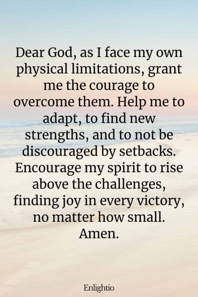 Prayer for Motivation (for Overcoming Personal Physical Limitations): Dear God, as I face my own physical limitations, grant me the courage to overcome them. Help me to adapt, to find new strengths, and to not be discouraged by setbacks. Encourage my spirit to rise above the challenges, finding joy in every victory, no matter how small. Amen.