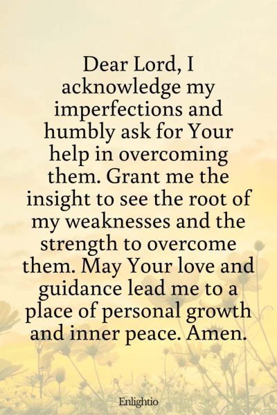 Prayer for Motivation (for Overcoming Personal Shortcomings): Dear Lord, I acknowledge my imperfections and humbly ask for Your help in overcoming them. Grant me the insight to see the root of my weaknesses and the strength to overcome them. May Your love and guidance lead me to a place of personal growth and inner peace. Amen.