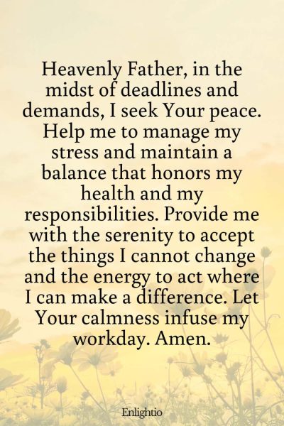 Prayer for Motivation (for Overcoming Work Stress): Heavenly Father, in the midst of deadlines and demands, I seek Your peace. Help me to manage my stress and maintain a balance that honors my health and my responsibilities. Provide me with the serenity to accept the things I cannot change and the energy to act where I can make a difference. Let Your calmness infuse my workday. Amen.