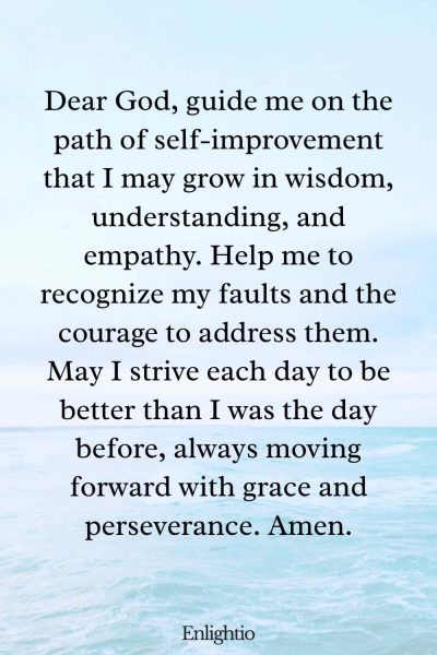 Prayer for Motivation (for Self-Improvement): Dear God, guide me on the path of self-improvement that I may grow in wisdom, understanding, and empathy. Help me to recognize my faults and the courage to address them. May I strive each day to be better than I was the day before, always moving forward with grace and perseverance. Amen.