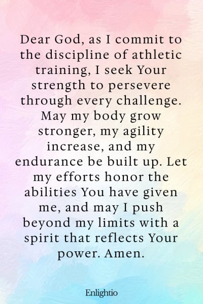 Prayer for Motivation (for Strength in Athletic Training): Dear God, as I commit to the discipline of athletic training, I seek Your strength to persevere through every challenge. May my body grow stronger, my agility increase, and my endurance be built up. Let my efforts honor the abilities You have given me, and may I push beyond my limits with a spirit that reflects Your power. Amen.
