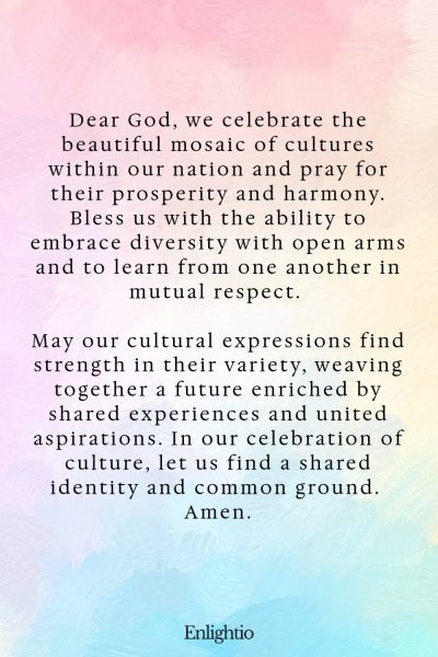 Prayer for Our Country (for Cultural Harmony and Prosperity): Dear God, we celebrate the beautiful mosaic of cultures within our nation and pray for their prosperity and harmony. Bless us with the ability to embrace diversity with open arms and to learn from one another in mutual respect. May our cultural expressions find strength in their variety, weaving together a future enriched by shared experiences and united aspirations. In our celebration of culture, let us find a shared identity and common ground. Amen.
