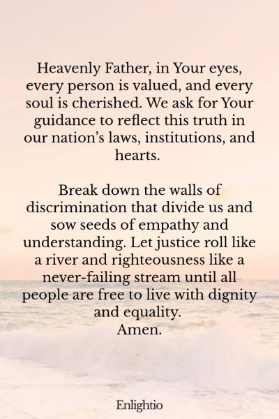 Prayer for Our Country (for Equality for Every Citizen): Heavenly Father, in Your eyes, every person is valued, and every soul is cherished. We ask for Your guidance to reflect this truth in our nation’s laws, institutions, and hearts. Break down the walls of discrimination that divide us and sow seeds of empathy and understanding. Let justice roll like a river and righteousness like a never-failing stream until all people are free to live with dignity and equality. Amen.