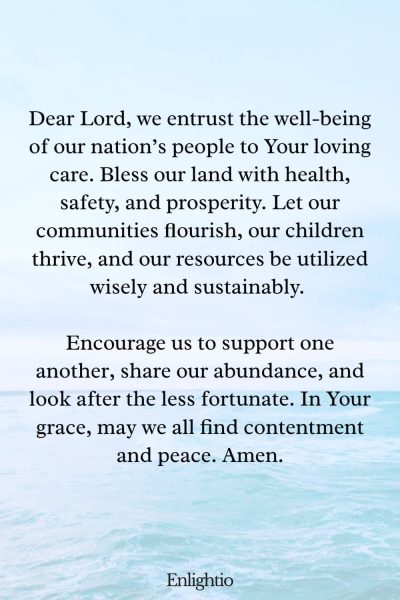 Prayer for Our Country (for General Well-being): Dear Lord, we entrust the well-being of our nation’s people to Your loving care. Bless our land with health, safety, and prosperity. Let our communities flourish, our children thrive, and our resources be utilized wisely and sustainably. Encourage us to support one another, share our abundance, and look after the less fortunate. In Your grace, may we all find contentment and peace. Amen.