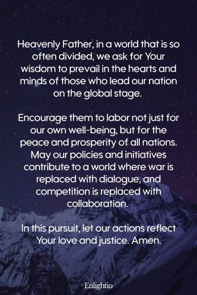 Prayer for Our Country (for Global Peace and Collaboration): Heavenly Father, in a world that is so often divided, we ask for Your wisdom to prevail in the hearts and minds of those who lead our nation on the global stage. Encourage them to labor not just for our own well-being, but for the peace and prosperity of all nations. May our policies and initiatives contribute to a world where war is replaced with dialogue, and competition is replaced with collaboration. In this pursuit, let our actions reflect Your love and justice. Amen.