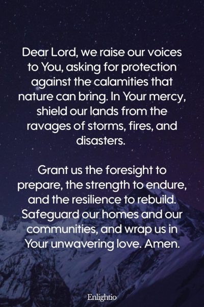 Prayer for Our Country (for Protection from Calamities): Dear Lord, we raise our voices to You, asking for protection against the calamities that nature can bring. In Your mercy, shield our lands from the ravages of storms, fires, and disasters. Grant us the foresight to prepare, the strength to endure, and the resilience to rebuild. Safeguard our homes and our communities, and wrap us in Your unwavering love. Amen.”