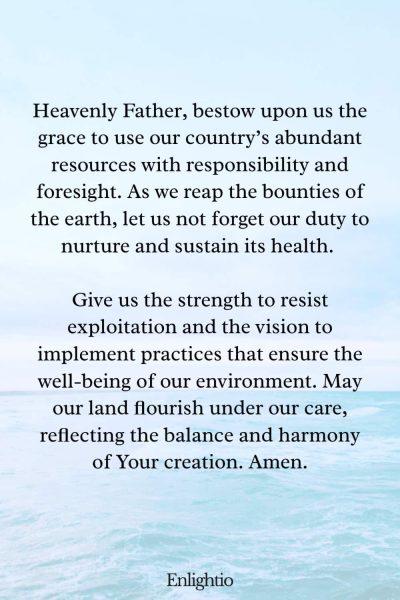 Prayer for Our Country (for Responsible Stewardship of Resources): Heavenly Father, bestow upon us the grace to use our country’s abundant resources with responsibility and foresight. As we reap the bounties of the earth, let us not forget our duty to nurture and sustain its health. Give us the strength to resist exploitation and the vision to implement practices that ensure the well-being of our environment. May our land flourish under our care, reflecting the balance and harmony of Your creation. Amen.
