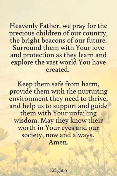 Prayer for Our Country (for the Protection of Our Children): Heavenly Father, we pray for the precious children of our country, the bright beacons of our future. Surround them with Your love and protection as they learn and explore the vast world You have created. Keep them safe from harm, provide them with the nurturing environment they need to thrive, and help us to support and guide them with Your unfailing wisdom. May they know their worth in Your eyes and our society, now and always. Amen.
