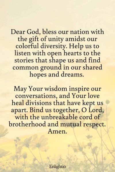 Prayer for Our Country (for Unity Amidst Diversity): Dear God, bless our nation with the gift of unity amidst our colorful diversity. Help us to listen with open hearts to the stories that shape us and find common ground in our shared hopes and dreams. May Your wisdom inspire our conversations, and Your love heal divisions that have kept us apart. Bind us together, O Lord, with the unbreakable cord of brotherhood and mutual respect. Amen.