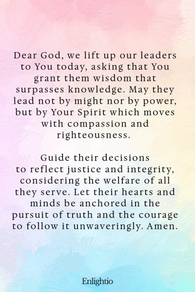 Prayer for Our Country (for Wise Leadership): Dear God, we lift up our leaders to You today, asking that You grant them wisdom that surpasses knowledge. May they lead not by might nor by power, but by Your Spirit which moves with compassion and righteousness. Guide their decisions to reflect justice and integrity, considering the welfare of all they serve. Let their hearts and minds be anchored in the pursuit of truth and the courage to follow it unwaveringly. Amen.
