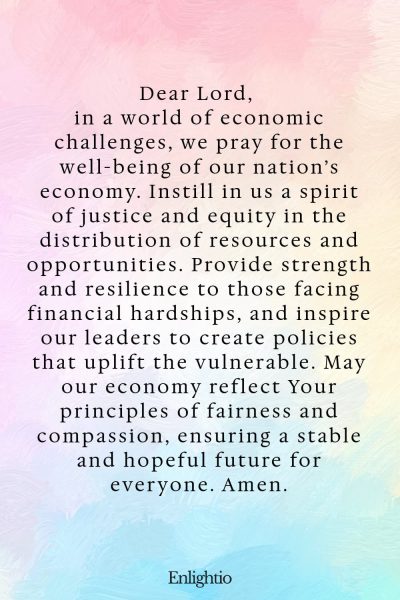Prayer for Our Nation (for Economic Well-Being and Justice): Dear Lord, in a world of economic challenges, we pray for the well-being of our nation’s economy. Instill in us a spirit of justice and equity in the distribution of resources and opportunities. Provide strength and resilience to those facing financial hardships, and inspire our leaders to create policies that uplift the vulnerable. May our economy reflect Your principles of fairness and compassion, ensuring a stable and hopeful future for everyone. Amen.