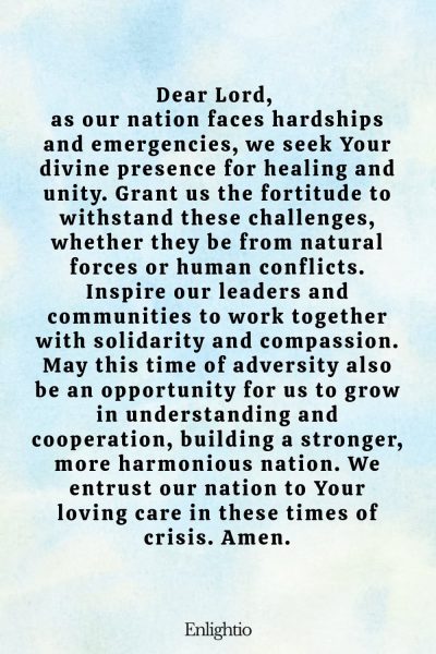 Prayer for Our Nation (for Healing and Unity in Adversity): Dear Lord, as our nation faces hardships and emergencies, we seek Your divine presence for healing and unity. Grant us the fortitude to withstand these challenges, whether they be from natural forces or human conflicts. Inspire our leaders and communities to work together with solidarity and compassion. May this time of adversity also be an opportunity for us to grow in understanding and cooperation, building a stronger, more harmonious nation. We entrust our nation to Your loving care in these times of crisis. Amen.
