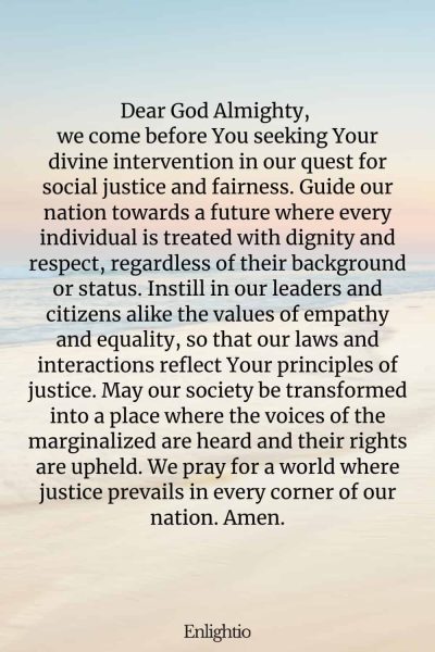 Prayer for Our Nation (for Justice and Fairness): Dear God Almighty, we come before You seeking Your divine intervention in our quest for social justice and fairness. Guide our nation towards a future where every individual is treated with dignity and respect, regardless of their background or status. Instill in our leaders and citizens alike the values of empathy and equality, so that our laws and interactions reflect Your principles of justice. May our society be transformed into a place where the voices of the marginalized are heard and their rights are upheld. We pray for a world where justice prevails in every corner of our nation. Amen.