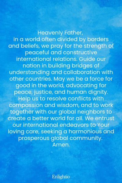 Prayer for Our Nation (for Peaceful International Relations): Heavenly Father, in a world often divided by borders and beliefs, we pray for the strength of peaceful and constructive international relations. Guide our nation in building bridges of understanding and collaboration with other countries. May we be a force for good in the world, advocating for peace, justice, and human dignity. Help us to resolve conflicts with compassion and wisdom, and to work together with our global neighbors to create a better world for all. We entrust our international endeavors to Your loving care, seeking a harmonious and prosperous global community. Amen.