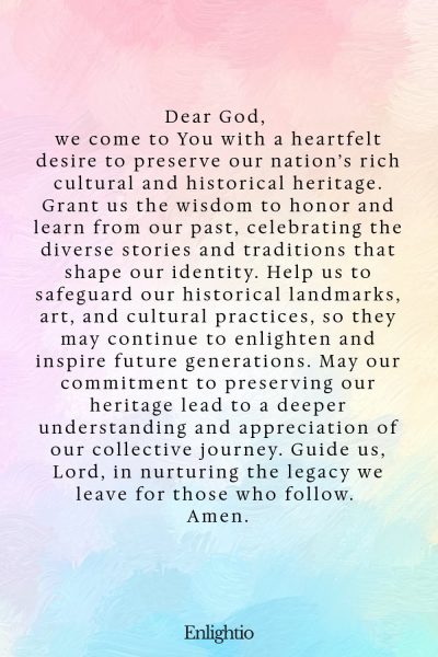 Prayer for Our Nation (for Preserving Our Heritage): Dear God, we come to You with a heartfelt desire to preserve our nation’s rich cultural and historical heritage. Grant us the wisdom to honor and learn from our past, celebrating the diverse stories and traditions that shape our identity. Help us to safeguard our historical landmarks, art, and cultural practices, so they may continue to enlighten and inspire future generations. May our commitment to preserving our heritage lead to a deeper understanding and appreciation of our collective journey. Guide us, Lord, in nurturing the legacy we leave for those who follow. Amen.