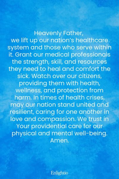 Prayer for Our Nation (for Strength in Healthcare): Heavenly Father, we lift up our nation’s healthcare system and those who serve within it. Grant our medical professionals the strength, skill, and resources they need to heal and comfort the sick. Watch over our citizens, providing them with health, wellness, and protection from harm. In times of health crises, may our nation stand united and resilient, caring for one another in love and compassion. We trust in Your providential care for our physical and mental well-being. Amen.