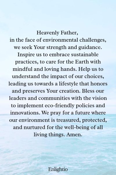 Prayer for Our Nation (for Sustainable Living): Heavenly Father, in the face of environmental challenges, we seek Your strength and guidance. Inspire us to embrace sustainable practices, to care for the Earth with mindful and loving hands. Help us to understand the impact of our choices, leading us towards a lifestyle that honors and preserves Your creation. Bless our leaders and communities with the vision to implement eco-friendly policies and innovations. We pray for a future where our environment is treasured, protected, and nurtured for the well-being of all living things. Amen.