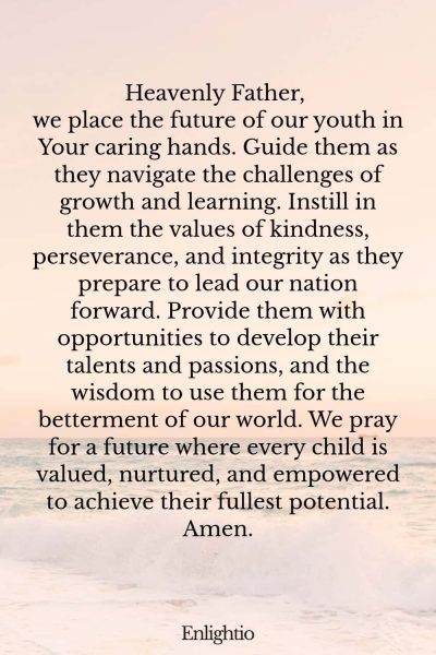 Prayer for Our Nation (for the Youth’s Bright Future): Heavenly Father, we place the future of our youth in Your caring hands. Guide them as they navigate the challenges of growth and learning. Instill in them the values of kindness, perseverance, and integrity as they prepare to lead our nation forward. Provide them with opportunities to develop their talents and passions, and the wisdom to use them for the betterment of our world. We pray for a future where every child is valued, nurtured, and empowered to achieve their fullest potential. Amen.