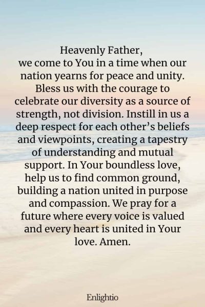 Prayer for Our Nation (for Unity in Diversity): Heavenly Father, we come to You in a time when our nation yearns for peace and unity. Bless us with the courage to celebrate our diversity as a source of strength, not division. Instill in us a deep respect for each other’s beliefs and viewpoints, creating a tapestry of understanding and mutual support. In Your boundless love, help us to find common ground, building a nation united in purpose and compassion. We pray for a future where every voice is valued and every heart is united in Your love. Amen.