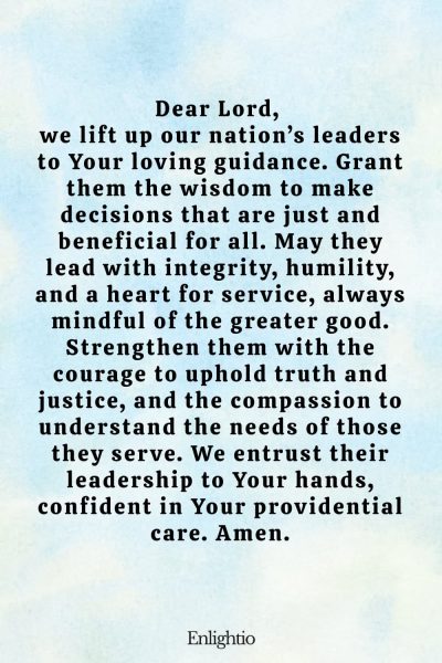 Prayer for Our Nation (for Wise Leadership): Dear Lord, we lift up our nation’s leaders to Your loving guidance. Grant them the wisdom to make decisions that are just and beneficial for all. May they lead with integrity, humility, and a heart for service, always mindful of the greater good. Strengthen them with the courage to uphold truth and justice, and the compassion to understand the needs of those they serve. We entrust their leadership to Your hands, confident in Your providential care. Amen.
