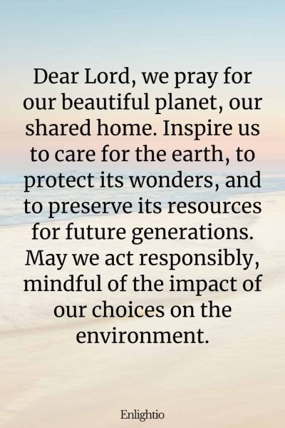 Prayer for Our Troubled World and Our Planet: Dear Lord, we pray for our beautiful planet, our shared home. Inspire us to care for the earth, to protect its wonders, and to preserve its resources for future generations. May we act responsibly, mindful of the impact of our choices on the environment.