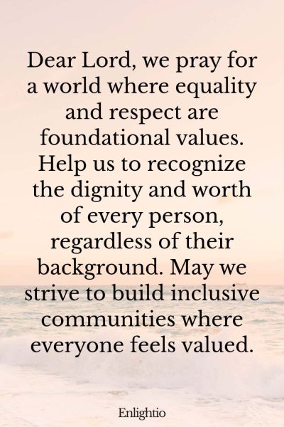 Prayer for Our Troubled World (for Equality and Respect): Dear Lord, we pray for a world where equality and respect are foundational values. Help us to recognize the dignity and worth of every person, regardless of their background. May we strive to build inclusive communities where everyone feels valued.
