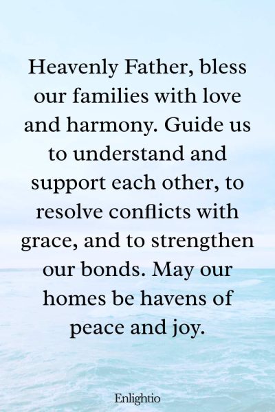 Prayer for Our Troubled World (for Family Harmony): Heavenly Father, bless our families with love and harmony. Guide us to understand and support each other, to resolve conflicts with grace, and to strengthen our bonds. May our homes be havens of peace and joy.