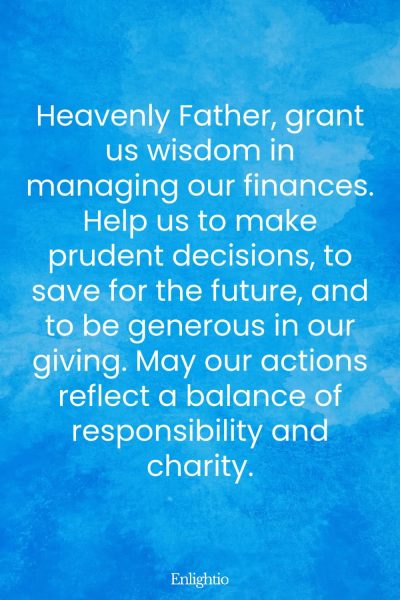 Prayer for Our Troubled World (for Financial Wisdom): Heavenly Father, grant us wisdom in managing our finances. Help us to make prudent decisions, to save for the future, and to be generous in our giving. May our actions reflect a balance of responsibility and charity.