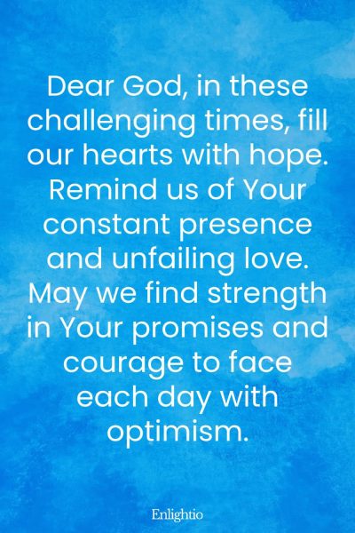 Prayer for Our Troubled World (for Hope in Difficult Times): Dear God, in these challenging times, fill our hearts with hope. Remind us of Your constant presence and unfailing love. May we find strength in Your promises and courage to face each day with optimism.