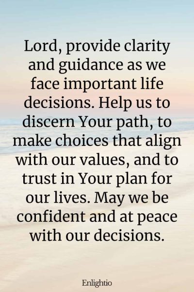 Prayer for Our Troubled World (for Life Decisions): Lord, provide clarity and guidance as we face important life decisions. Help us to discern Your path, to make choices that align with our values, and to trust in Your plan for our lives. May we be confident and at peace with our decisions.