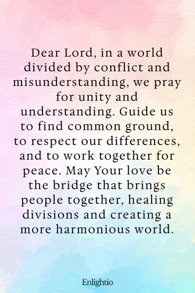 Prayer for Our Troubled World (for Unity and Understanding): Dear Lord, in a world divided by conflict and misunderstanding, we pray for unity and understanding. Guide us to find common ground, to respect our differences, and to work together for peace. May Your love be the bridge that brings people together, healing divisions and creating a more harmonious world.