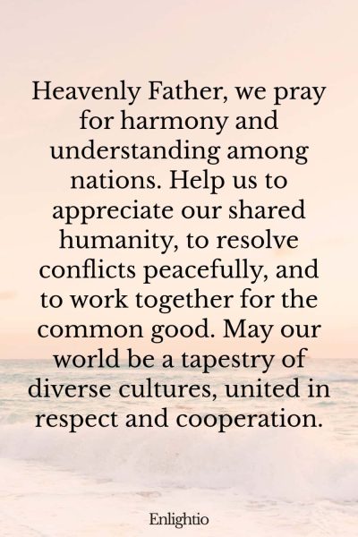 Prayer for Our Troubled World (for World Harmony): Heavenly Father, we pray for harmony and understanding among nations. Help us to appreciate our shared humanity, to resolve conflicts peacefully, and to work together for the common good. May our world be a tapestry of diverse cultures, united in respect and cooperation.