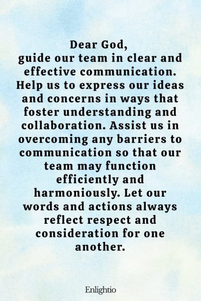 Prayer for Peace at Work (for Effective Communication): Dear God, guide our team in clear and effective communication. Help us to express our ideas and concerns in ways that foster understanding and collaboration. Assist us in overcoming any barriers to communication so that our team may function efficiently and harmoniously. Let our words and actions always reflect respect and consideration for one another.