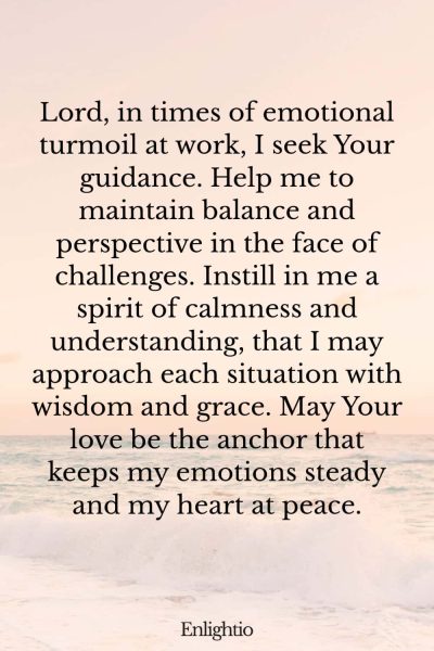 Prayer for Peace at Work (for Emotional Balance): Lord, in times of emotional turmoil at work, I seek Your guidance. Help me to maintain balance and perspective in the face of challenges. Instill in me a spirit of calmness and understanding, that I may approach each situation with wisdom and grace. May Your love be the anchor that keeps my emotions steady and my heart at peace.