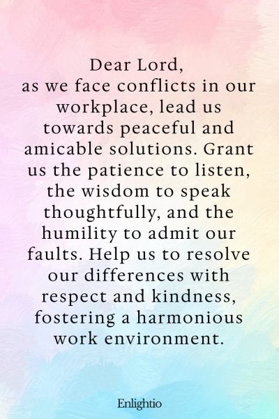 Prayer for Peace at Work (for Peaceful Resolutions): Dear Lord, as we face conflicts in our workplace, lead us towards peaceful and amicable solutions. Grant us the patience to listen, the wisdom to speak thoughtfully, and the humility to admit our faults. Help us to resolve our differences with respect and kindness, fostering a harmonious work environment.