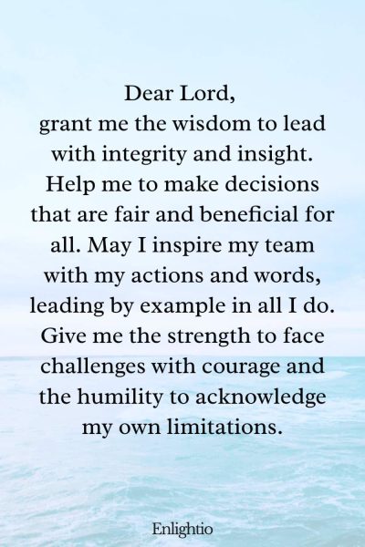 Prayer for Peace at Work (for Wise Leadership): Dear Lord, grant me the wisdom to lead with integrity and insight. Help me to make decisions that are fair and beneficial for all. May I inspire my team with my actions and words, leading by example in all I do. Give me the strength to face challenges with courage and the humility to acknowledge my own limitations.