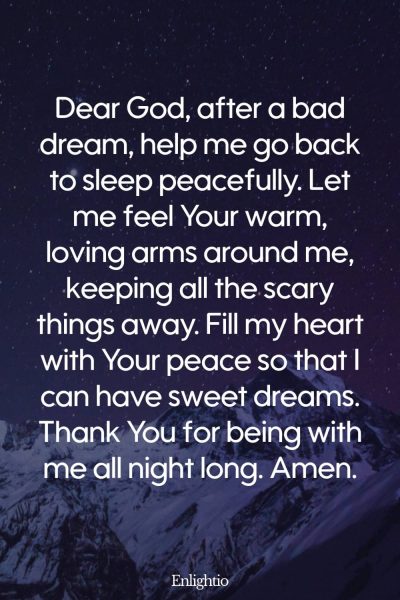 Prayer for Peaceful Sleep After a Bad Dream: Dear God, after a bad dream, help me go back to sleep peacefully. Let me feel Your warm, loving arms around me, keeping all the scary things away. Fill my heart with Your peace so that I can have sweet dreams. Thank You for being with me all night long. Amen.