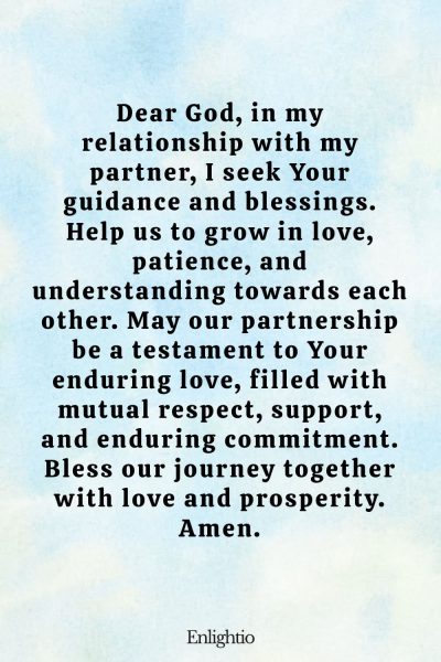 Prayer for Prosperity (for a Loving Partnership): Dear God, in my relationship with my partner, I seek Your guidance and blessings. Help us to grow in love, patience, and understanding towards each other. May our partnership be a testament to Your enduring love, filled with mutual respect, support, and enduring commitment. Bless our journey together with love and prosperity. Amen.
